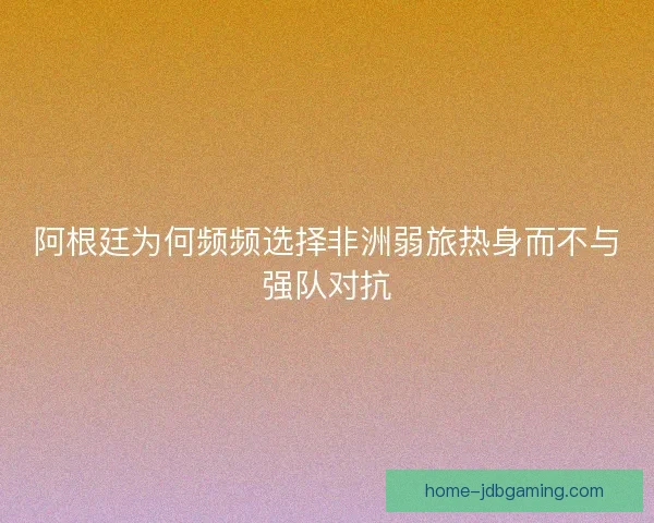 阿根廷为何频频选择非洲弱旅热身而不与强队对抗
