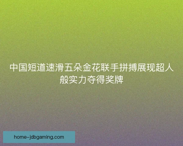 中国短道速滑五朵金花联手拼搏展现超人般实力夺得奖牌
