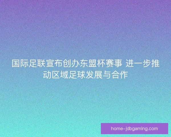 国际足联宣布创办东盟杯赛事 进一步推动区域足球发展与合作